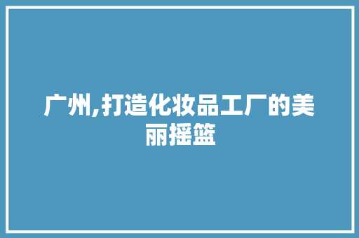 广州,打造化妆品工厂的美丽摇篮 木雕艺术