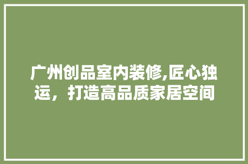 广州创品室内装修,匠心独运，打造高品质家居空间 室内设计