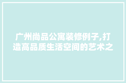 广州尚品公寓装修例子,打造高品质生活空间的艺术之旅 木雕艺术
