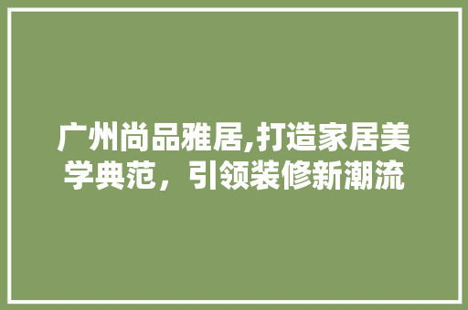 广州尚品雅居,打造家居美学典范，引领装修新潮流 中式风格装饰
