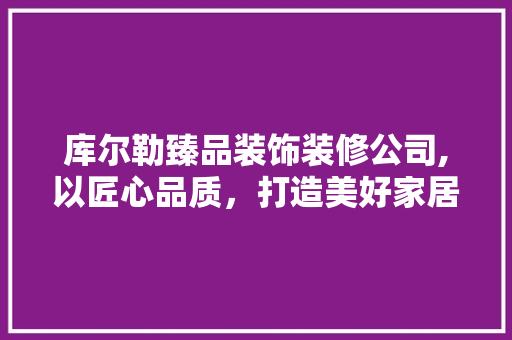 库尔勒臻品装饰装修公司,以匠心品质，打造美好家居生活