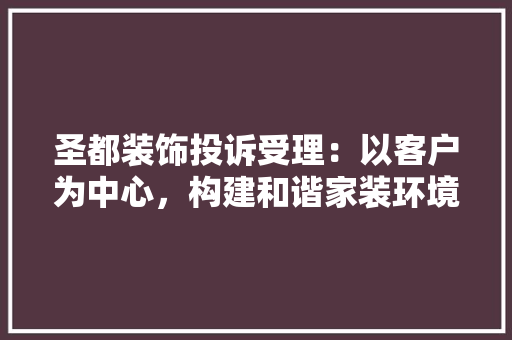 圣都装饰投诉受理：以客户为中心，构建和谐家装环境