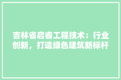 吉林省启睿工程技术：行业创新，打造绿色建筑新标杆 卧室装修