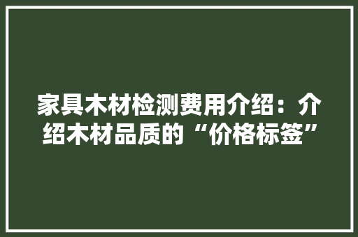 家具木材检测费用介绍：介绍木材品质的“价格标签” 室内设计