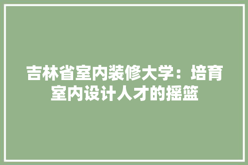 吉林省室内装修大学：培育室内设计人才的摇篮