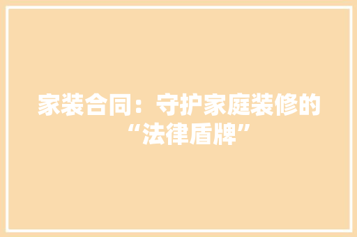 家装合同：守护家庭装修的“法律盾牌” 中式风格装饰