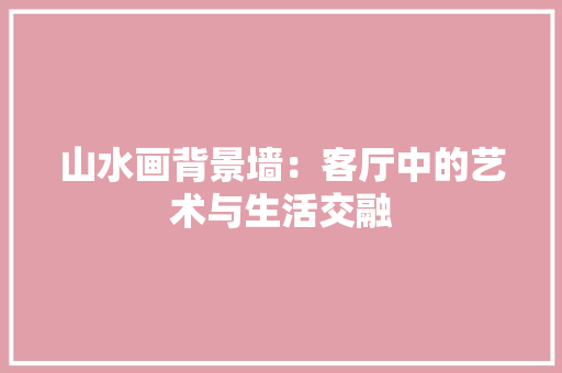 山水画背景墙：客厅中的艺术与生活交融 现代风格装饰