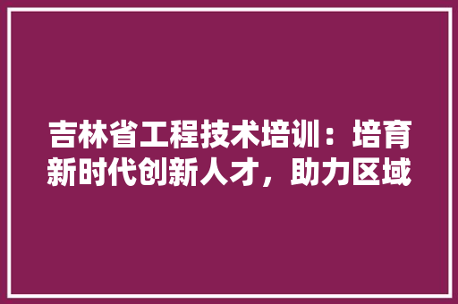 吉林省工程技术培训：培育新时代创新人才，助力区域经济发展