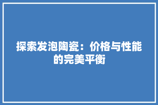 探索发泡陶瓷：价格与性能的完美平衡 木雕艺术