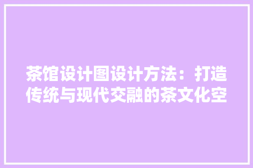 茶馆设计图设计方法：打造传统与现代交融的茶文化空间