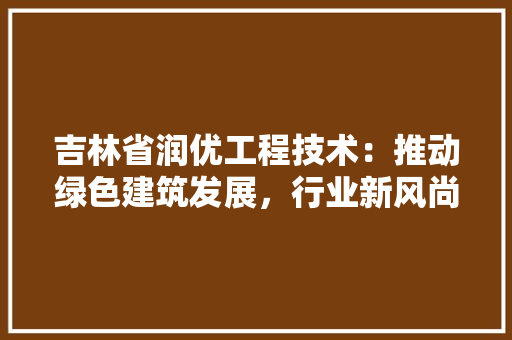 吉林省润优工程技术：推动绿色建筑发展，行业新风尚 卧室装修
