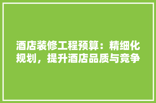 酒店装修工程预算：精细化规划，提升酒店品质与竞争力 家居装修