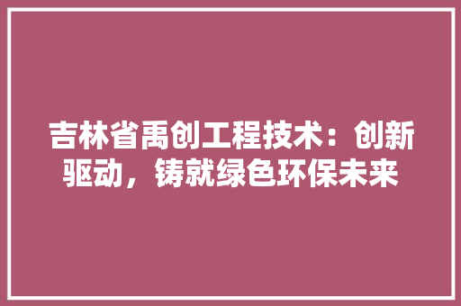 吉林省禹创工程技术：创新驱动，铸就绿色环保未来 卧室装修