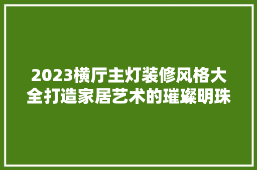 2023横厅主灯装修风格大全打造家居艺术的璀璨明珠 室内设计