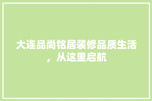 大连品尚铭居装修品质生活，从这里启航