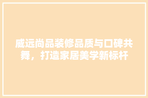 威远尚品装修品质与口碑共舞，打造家居美学新标杆