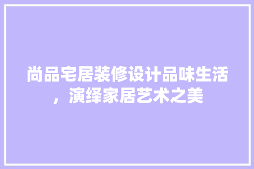 尚品宅居装修设计品味生活，演绎家居艺术之美