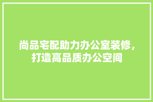 尚品宅配助力办公室装修，打造高品质办公空间