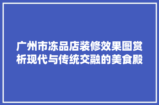 广州市冻品店装修效果图赏析现代与传统交融的美食殿堂