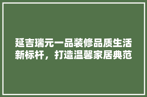 延吉瑞元一品装修品质生活新标杆，打造温馨家居典范