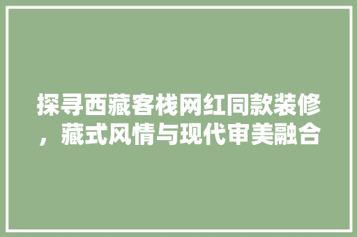 探寻西藏客栈网红同款装修，藏式风情与现代审美融合的艺术