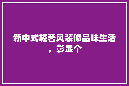 新中式轻奢风装修品味生活，彰显个