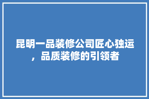 昆明一品装修公司匠心独运，品质装修的引领者