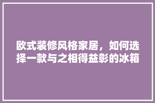 欧式装修风格家居，如何选择一款与之相得益彰的冰箱