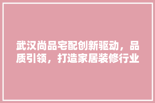 武汉尚品宅配创新驱动，品质引领，打造家居装修行业新标杆