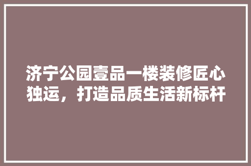 济宁公园壹品一楼装修匠心独运，打造品质生活新标杆