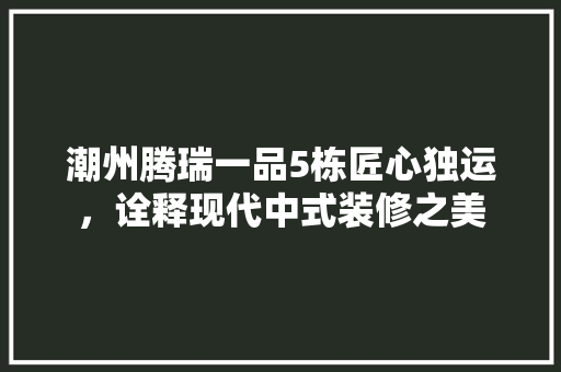 潮州腾瑞一品5栋匠心独运，诠释现代中式装修之美