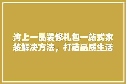 湾上一品装修礼包一站式家装解决方法，打造品质生活新高度