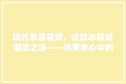 现代家居装修，这款冰箱成潮流之选——消费者心中的“家居艺术品”