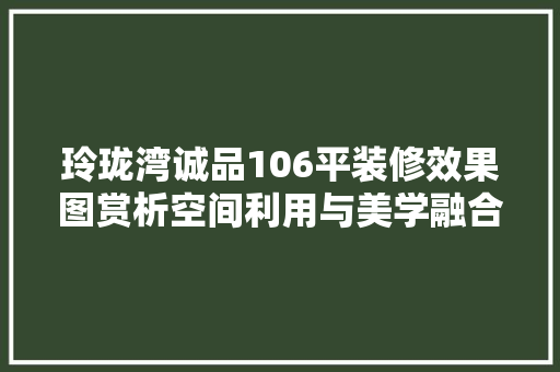 玲珑湾诚品106平装修效果图赏析空间利用与美学融合的艺术佳作