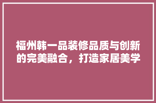 福州韩一品装修品质与创新的完美融合，打造家居美学新标杆