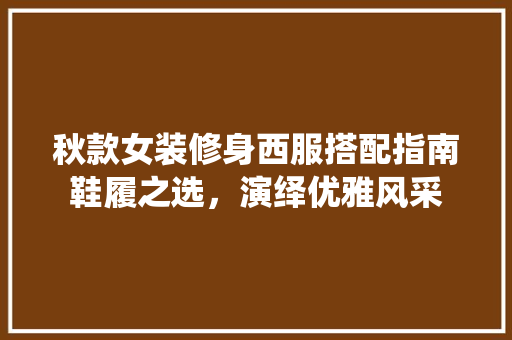 秋款女装修身西服搭配指南鞋履之选，演绎优雅风采