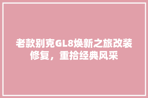 老款别克GL8焕新之旅改装修复，重拾经典风采