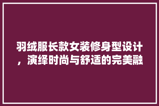 羽绒服长款女装修身型设计，演绎时尚与舒适的完美融合