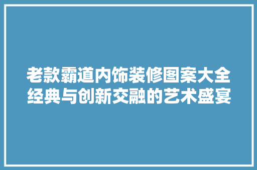 老款霸道内饰装修图案大全经典与创新交融的艺术盛宴