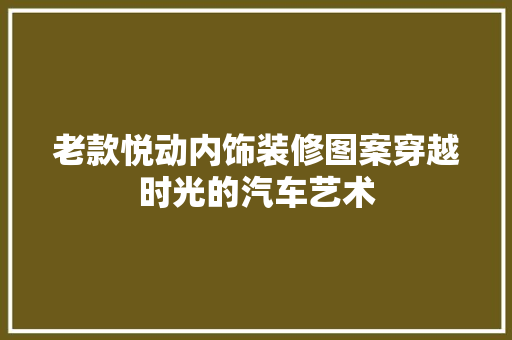 老款悦动内饰装修图案穿越时光的汽车艺术