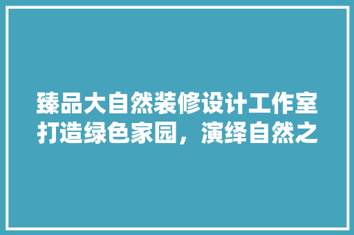 臻品大自然装修设计工作室打造绿色家园，演绎自然之美