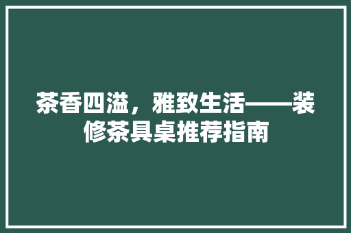 茶香四溢，雅致生活——装修茶具桌推荐指南