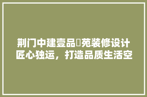 荆门中建壹品璟苑装修设计匠心独运，打造品质生活空间