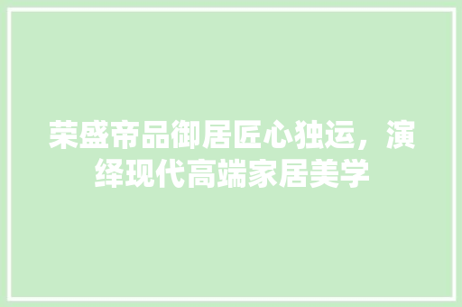荣盛帝品御居匠心独运，演绎现代高端家居美学