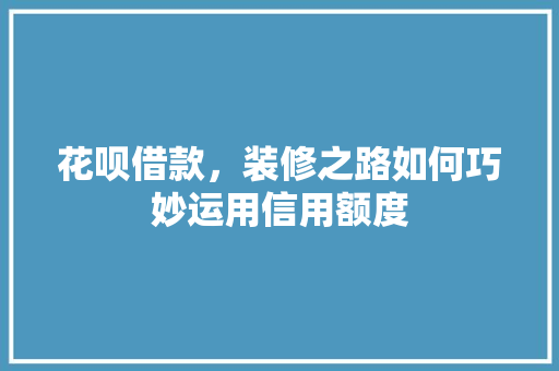 花呗借款，装修之路如何巧妙运用信用额度
