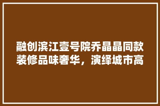 融创滨江壹号院乔晶晶同款装修品味奢华，演绎城市高端生活