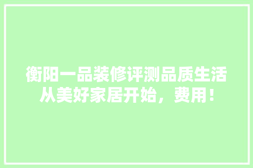 衡阳一品装修评测品质生活从美好家居开始，费用！