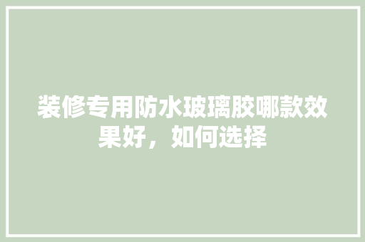 装修专用防水玻璃胶哪款效果好，如何选择