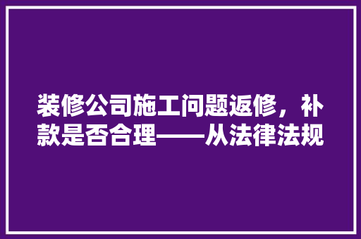 装修公司施工问题返修，补款是否合理——从法律法规与行业规范的角度分析