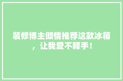 装修博主倾情推荐这款冰箱，让我爱不释手！